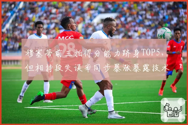 穆塞蒂前三拍得分能力跻身TOP5，但相持段失误率同步暴涨暴露技术栈断层？
