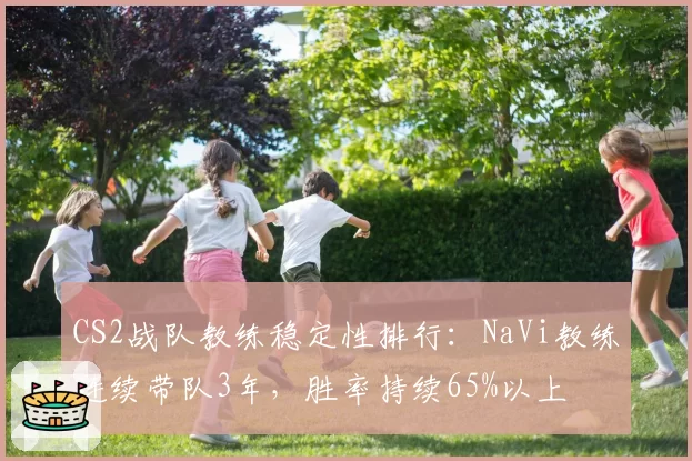 CS2战队教练稳定性排行：NaVi教练连续带队3年，胜率持续65%以上