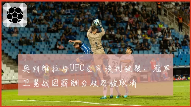 奥利维拉与UFC合同谈判破裂,冠军卫冕战因薪酬分歧恐被取消