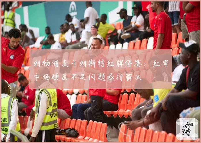 利物浦麦卡利斯特红牌停赛，红军中场硬度不足问题亟待解决