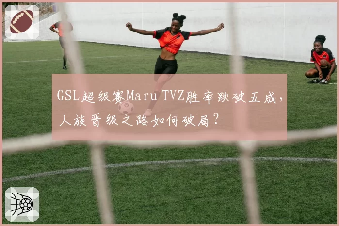 GSL超级赛Maru TVZ胜率跌破五成,人族晋级之路如何破局?