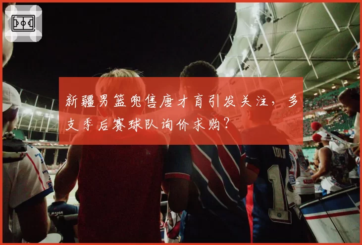 新疆男篮兜售唐才育引发关注,多支季后赛球队询价求购?