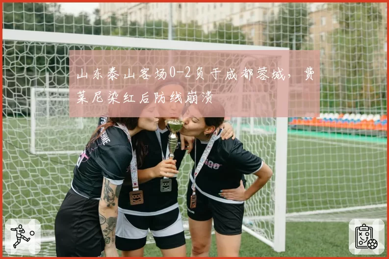 山东泰山客场0-2负于成都蓉城,费莱尼染红后防线崩溃