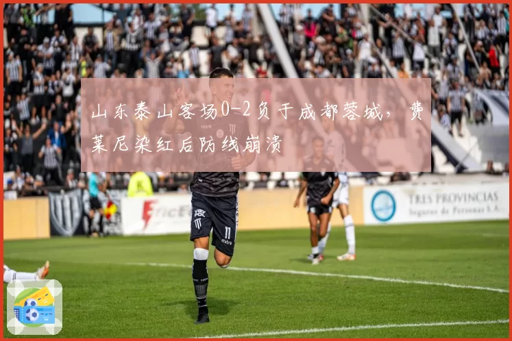山东泰山客场0-2负于成都蓉城,费莱尼染红后防线崩溃