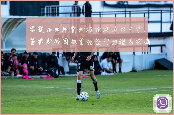 雷霆拒绝用霍姆格伦换马尔卡宁，普雷斯蒂囤积首轮签行为遭名宿痛批