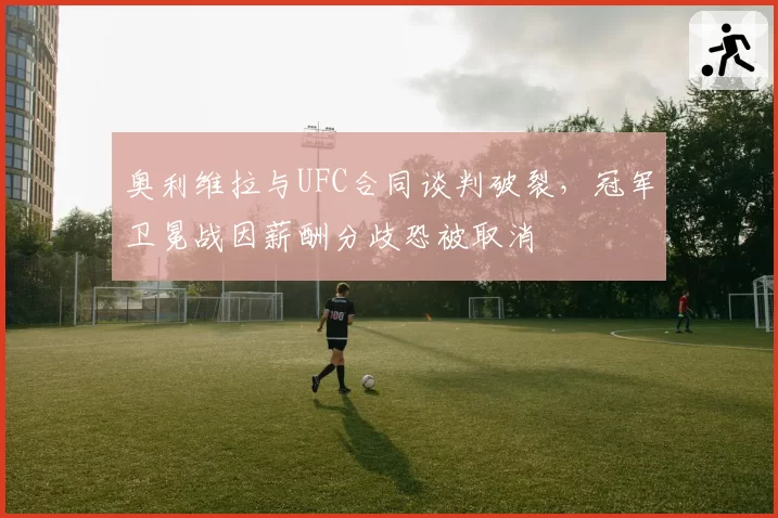 奥利维拉与UFC合同谈判破裂,冠军卫冕战因薪酬分歧恐被取消