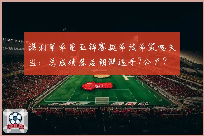 谌利军举重亚锦赛挺举试举策略失当，总成绩落后朝鲜选手7公斤？