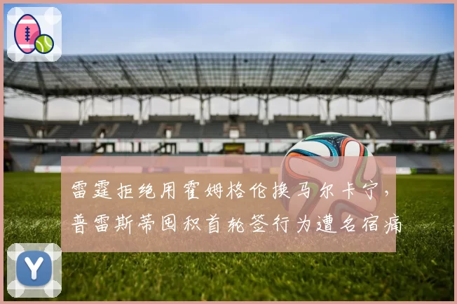 雷霆拒绝用霍姆格伦换马尔卡宁,普雷斯蒂囤积首轮签行为遭名宿痛批