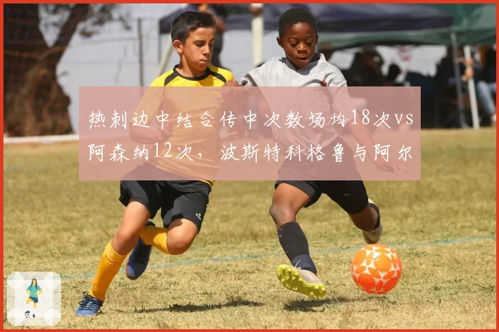 热刺边中结合传中次数场均18次vs阿森纳12次,波斯特科格鲁与阿尔特塔边路策略迥异
