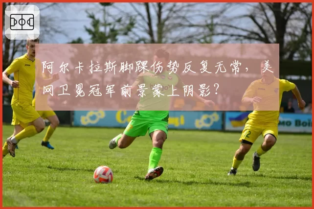 阿尔卡拉斯脚踝伤势反复无常,美网卫冕冠军前景蒙上阴影?
