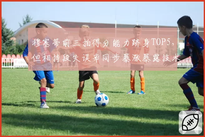 穆塞蒂前三拍得分能力跻身TOP5,但相持段失误率同步暴涨暴露技术栈断层?