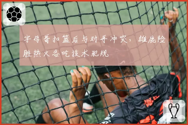字母哥扣篮后与对手冲突,雄鹿险胜热火各吃技术犯规