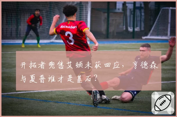 开拓者兜售艾顿未获回应,亨德森与夏普谁才是基石?