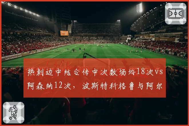 热刺边中结合传中次数场均18次vs阿森纳12次,波斯特科格鲁与阿尔特塔边路策略迥异