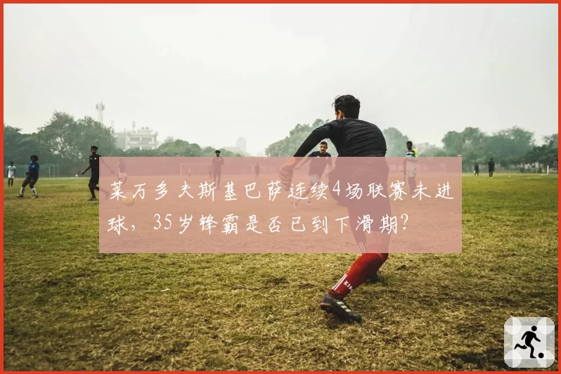 莱万多夫斯基巴萨连续4场联赛未进球,35岁锋霸是否已到下滑期?