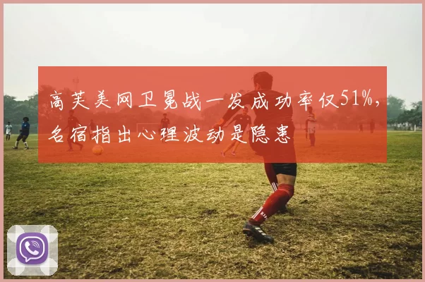 高芙美网卫冕战一发成功率仅51%，名宿指出心理波动是隐患