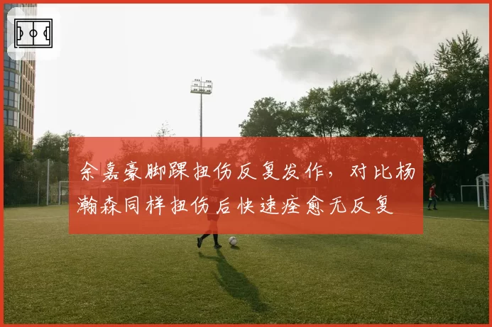 余嘉豪脚踝扭伤反复发作,对比杨瀚森同样扭伤后快速痊愈无反复