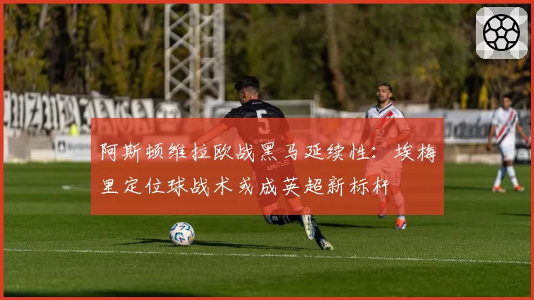 阿斯顿维拉欧战黑马延续性:埃梅里定位球战术或成英超新标杆