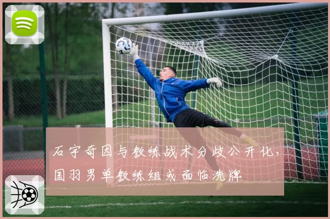石宇奇因与教练战术分歧公开化,国羽男单教练组或面临洗牌