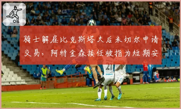 骑士解雇比克斯塔夫后米切尔申请交易，阿特金森接任被指为短期安抚方案