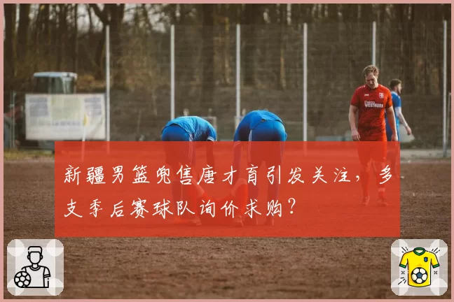 新疆男篮兜售唐才育引发关注,多支季后赛球队询价求购?
