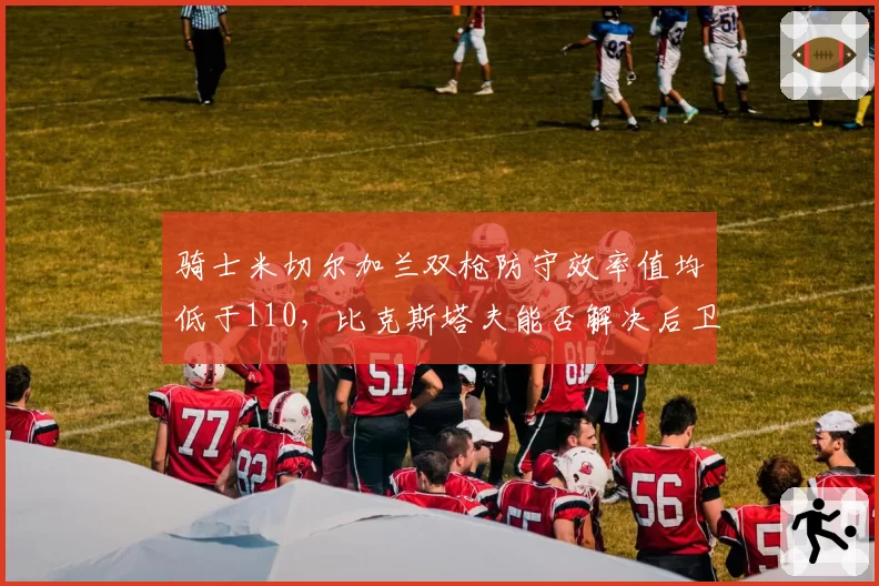 骑士米切尔加兰双枪防守效率值均低于110,比克斯塔夫能否解决后卫线漏洞?