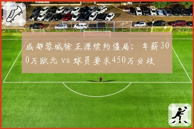 成都蓉城徐正源续约僵局:年薪300万欧元 vs 球员要求450万分歧