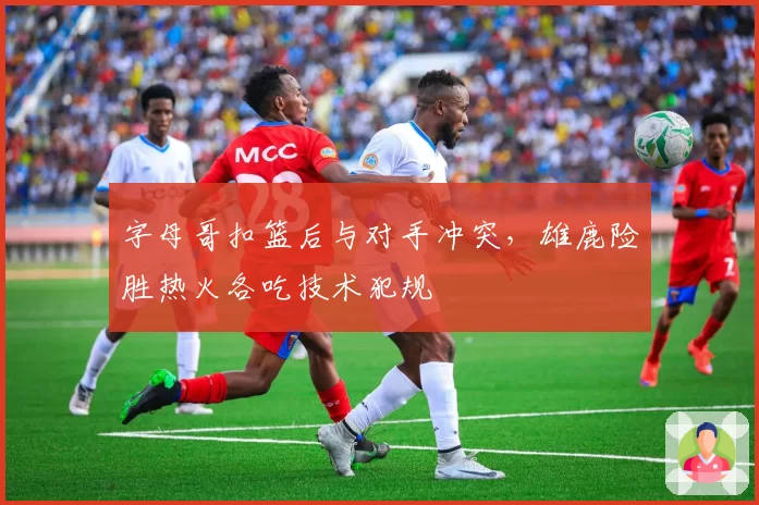 字母哥扣篮后与对手冲突,雄鹿险胜热火各吃技术犯规