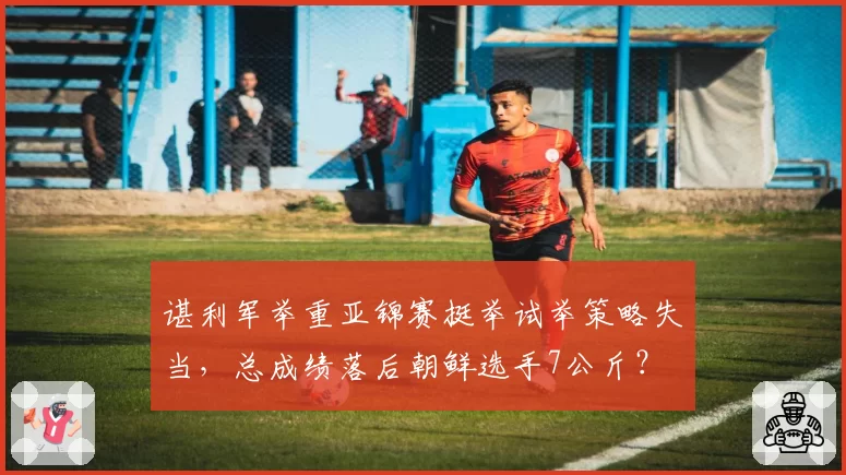 谌利军举重亚锦赛挺举试举策略失当，总成绩落后朝鲜选手7公斤？