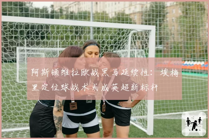 阿斯顿维拉欧战黑马延续性:埃梅里定位球战术或成英超新标杆