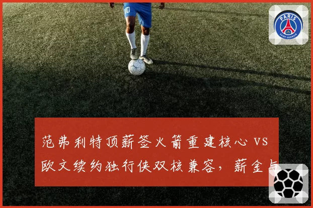 范弗利特顶薪签火箭重建核心 vs 欧文续约独行侠双核兼容,薪金与战绩博弈