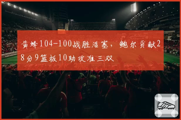 黄蜂104-100战胜活塞,鲍尔贡献28分9篮板10助攻准三双