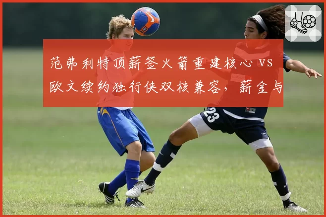 范弗利特顶薪签火箭重建核心 vs 欧文续约独行侠双核兼容,薪金与战绩博弈